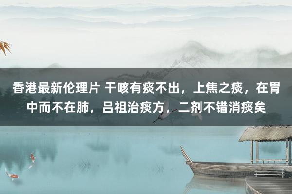 香港最新伦理片 干咳有痰不出，上焦之痰，在胃中而不在肺，吕祖治痰方，二剂不错消痰矣