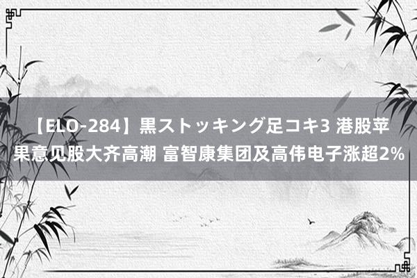 【ELO-284】黒ストッキング足コキ3 港股苹果意见股大齐高潮 富智康集团及高伟电子涨超2%