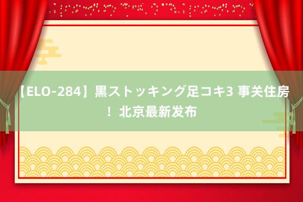 【ELO-284】黒ストッキング足コキ3 事关住房！北京最新发布