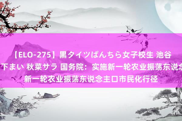 【ELO-275】黒タイツぱんちら女子校生 池谷ひかる さくら 宮下まい 秋菜サラ 国务院：实施新一轮农业振荡东说念主口市民化行径