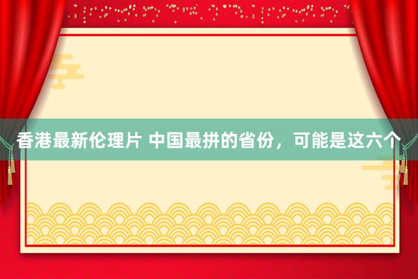 香港最新伦理片 中国最拼的省份，可能是这六个