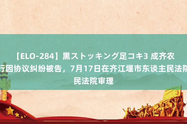 【ELO-284】黒ストッキング足コキ3 成齐农商银行因协议纠纷被告，7月17日在齐江堰市东谈主民法院审理