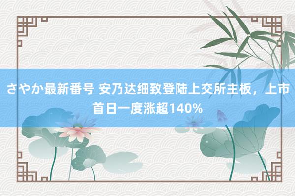 さやか最新番号 安乃达细致登陆上交所主板，上市首日一度涨超140%