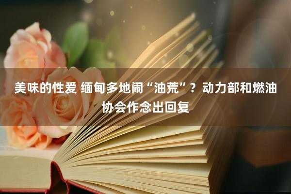 美味的性爱 缅甸多地闹“油荒”？动力部和燃油协会作念出回复