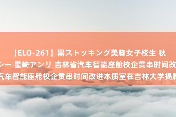 【ELO-261】黒ストッキング美脚女子校生 秋本レオナ さくら チェルシー 星崎アンリ 吉林省汽车智能座舱校企贯串时间改进本质室在吉林大学揭牌