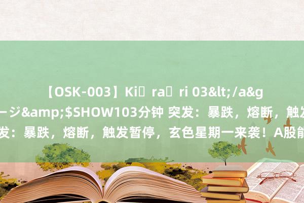 【OSK-003】Ki・ra・ri 03</a>2008-06-14プレステージ&$SHOW103分钟 突发：暴跌，熔断，触发暂停，玄色星期一来袭！A股能否扛住压力