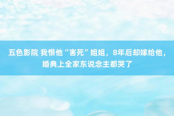 五色影院 我恨他“害死”姐姐，8年后却嫁给他，婚典上全家东说念主都哭了