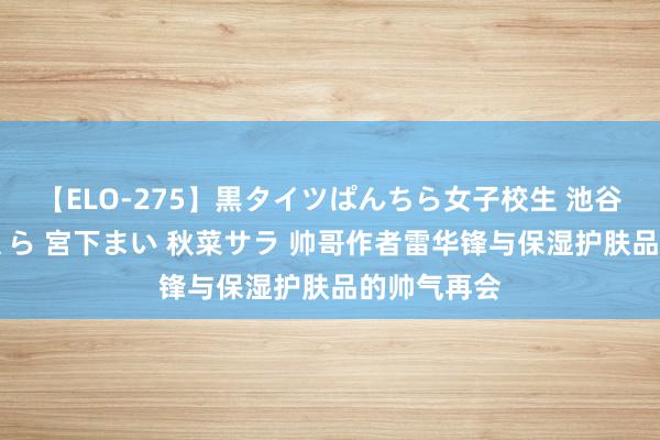 【ELO-275】黒タイツぱんちら女子校生 池谷ひかる さくら 宮下まい 秋菜サラ 帅哥作者雷华锋与保湿护肤品的帅气再会