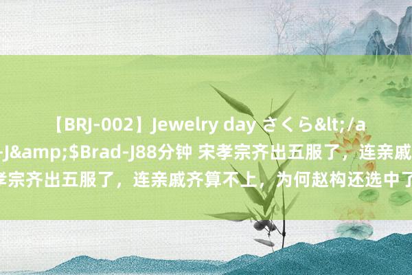 【BRJ-002】Jewelry day さくら</a>2009-09-04BRAD-J&$Brad-J88分钟 宋孝宗齐出五服了，连亲戚齐算不上，为何赵构还选中了他作念储君？