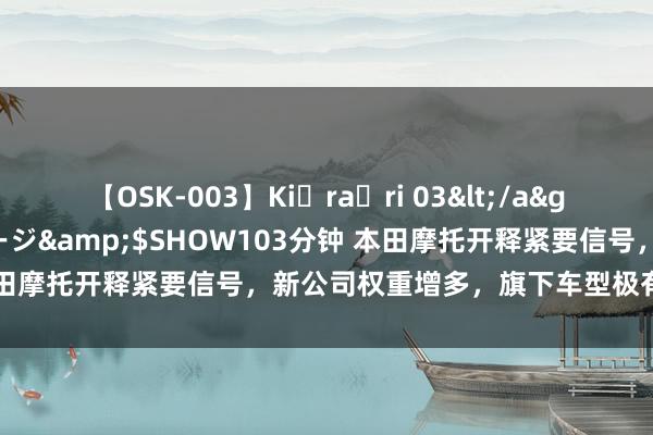 【OSK-003】Ki・ra・ri 03</a>2008-06-14プレステージ&$SHOW103分钟 本田摩托开释紧要信号，新公司权重增多，旗下车型极有可能大换血