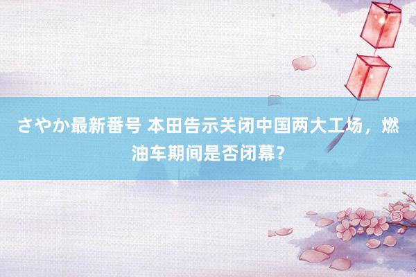 さやか最新番号 本田告示关闭中国两大工场，燃油车期间是否闭幕？