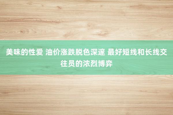 美味的性爱 油价涨跌脱色深邃 最好短线和长线交往员的浓烈博弈