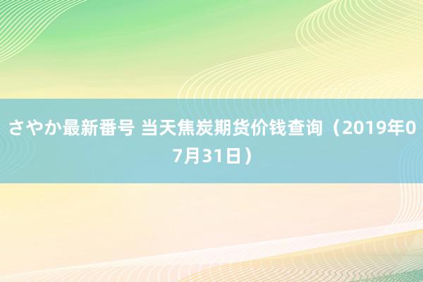 さやか最新番号 当天焦炭期货价钱查询（2019年07月31日）