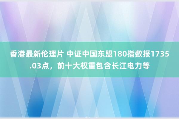 香港最新伦理片 中证中国东盟180指数报1735.03点，前十大权重包含长江电力等