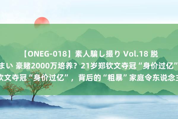 【ONEG-018】素人騙し撮り Vol.18 脱がし屋 美人限定。 三浦まい 豪赌2000万培养？21岁郑钦文夺冠“身价过亿”，背后的“粗暴”家庭令东说念主惶恐…