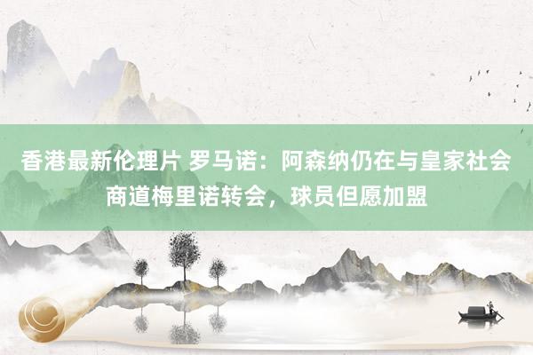 香港最新伦理片 罗马诺：阿森纳仍在与皇家社会商道梅里诺转会，球员但愿加盟