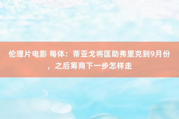 伦理片电影 每体：蒂亚戈将匡助弗里克到9月份，之后筹商下一步怎样走