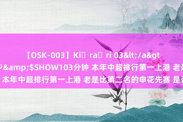 【OSK-003】Ki・ra・ri 03</a>2008-06-14プレステージ&$SHOW103分钟 本年中超排行第一上港 老是比第二名的申花先赛 是否合理