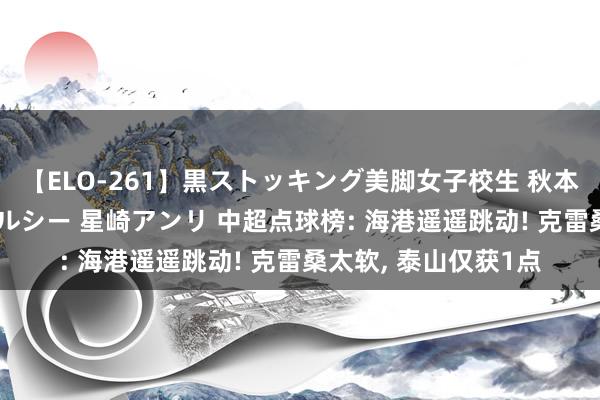 【ELO-261】黒ストッキング美脚女子校生 秋本レオナ さくら チェルシー 星崎アンリ 中超点球榜: 海港遥遥跳动! 克雷桑太软, 泰山仅获1点