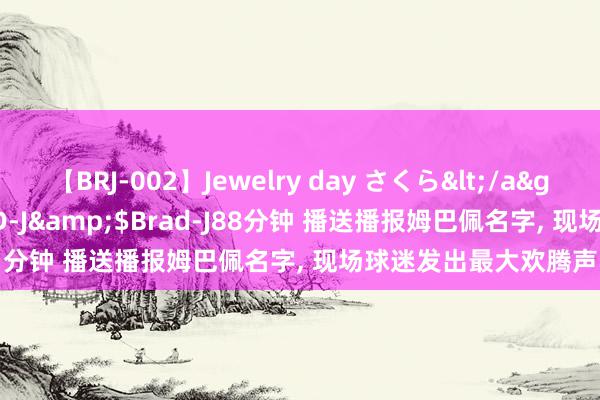 【BRJ-002】Jewelry day さくら</a>2009-09-04BRAD-J&$Brad-J88分钟 播送播报姆巴佩名字, 现场球迷发出最大欢腾声