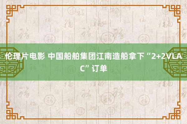 伦理片电影 中国船舶集团江南造船拿下“2+2VLAC”订单