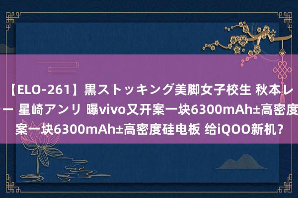 【ELO-261】黒ストッキング美脚女子校生 秋本レオナ さくら チェルシー 星崎アンリ 曝vivo又开案一块6300mAh±高密度硅电板 给iQOO新机？