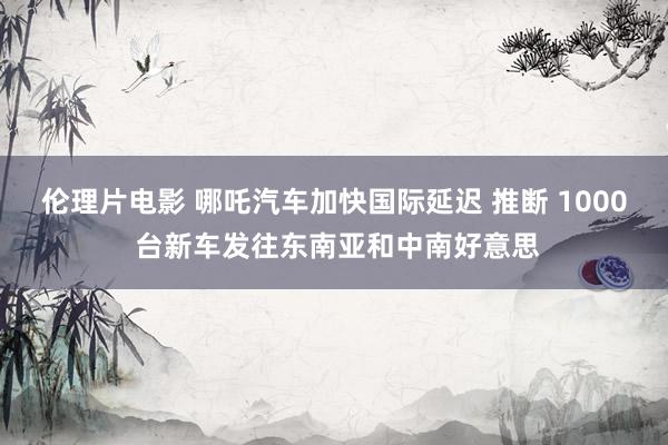 伦理片电影 哪吒汽车加快国际延迟 推断 1000 台新车发往东南亚和中南好意思