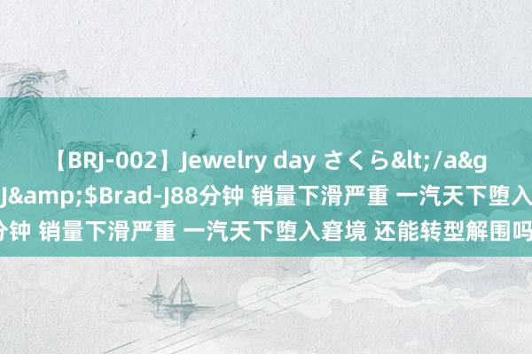 【BRJ-002】Jewelry day さくら</a>2009-09-04BRAD-J&$Brad-J88分钟 销量下滑严重 一汽天下堕入窘境 还能转型解围吗？