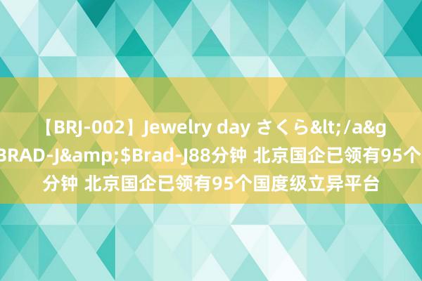 【BRJ-002】Jewelry day さくら</a>2009-09-04BRAD-J&$Brad-J88分钟 北京国企已领有95个国度级立异平台