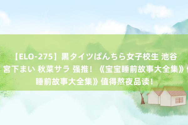 【ELO-275】黒タイツぱんちら女子校生 池谷ひかる さくら 宮下まい 秋菜サラ 强推！《宝宝睡前故事大全集》值得熬夜品读！