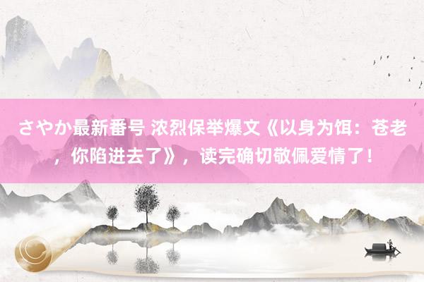 さやか最新番号 浓烈保举爆文《以身为饵：苍老，你陷进去了》，读完确切敬佩爱情了！