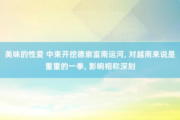 美味的性爱 中柬开挖德崇富南运河, 对越南来说是重重的一拳, 影响相称深刻