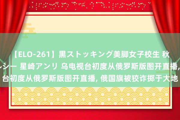 【ELO-261】黒ストッキング美脚女子校生 秋本レオナ さくら チェルシー 星崎アンリ 乌电视台初度从俄罗斯版图开直播, 俄国旗被狡诈掷于大地