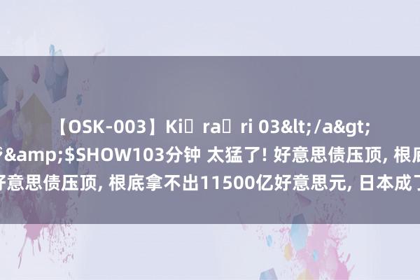 【OSK-003】Ki・ra・ri 03</a>2008-06-14プレステージ&$SHOW103分钟 太猛了! 好意思债压顶, 根底拿不出11500亿好意思元, 日本成了被收割对象