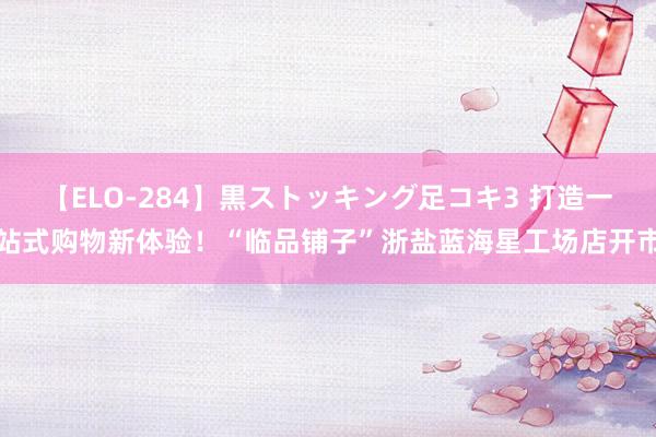 【ELO-284】黒ストッキング足コキ3 打造一站式购物新体验！“临品铺子”浙盐蓝海星工场店开市