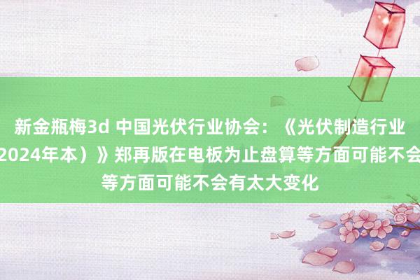 新金瓶梅3d 中国光伏行业协会：《光伏制造行业范例条目（2024年本）》郑再版在电板为止盘算等方面可能不会有太大变化