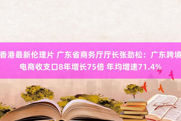 香港最新伦理片 广东省商务厅厅长张劲松：广东跨境电商收支口8年增长75倍 年均增速71.4%