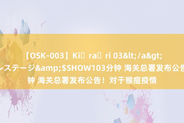 【OSK-003】Ki・ra・ri 03</a>2008-06-14プレステージ&$SHOW103分钟 海关总署发布公告！对于猴痘疫情