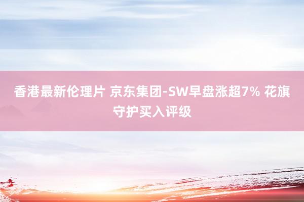 香港最新伦理片 京东集团-SW早盘涨超7% 花旗守护买入评级