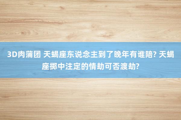 3D肉蒲团 天蝎座东说念主到了晚年有谁陪? 天蝎座掷中注定的情劫可否渡劫?