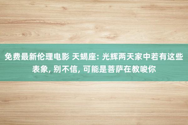 免费最新伦理电影 天蝎座: 光辉两天家中若有这些表象, 别不信, 可能是菩萨在教唆你