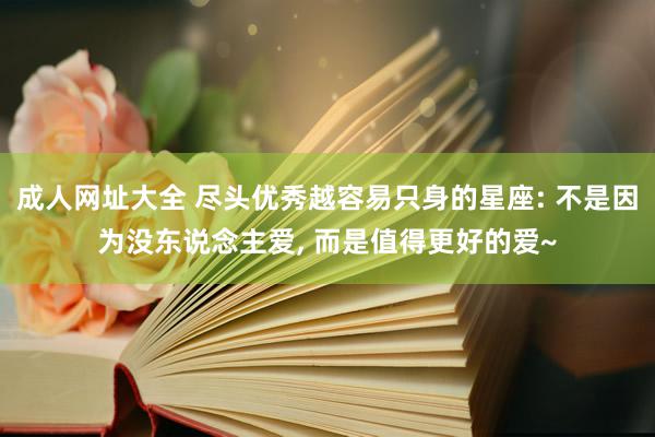 成人网址大全 尽头优秀越容易只身的星座: 不是因为没东说念主爱, 而是值得更好的爱~