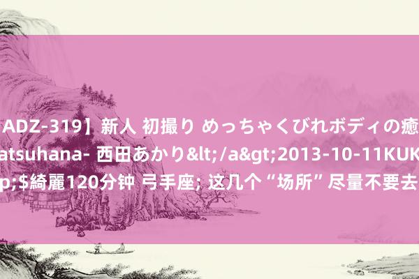 【ADZ-319】新人 初撮り めっちゃくびれボディの癒し系ガール 初花-hatsuhana- 西田あかり</a>2013-10-11KUKI&$綺麗120分钟 弓手座; 这几个“场所”尽量不要去, 能 躲 则 躲, 别怪我没辅导你!