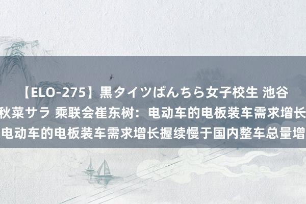 【ELO-275】黒タイツぱんちら女子校生 池谷ひかる さくら 宮下まい 秋菜サラ 乘联会崔东树：电动车的电板装车需求增长握续慢于国内整车总量增长