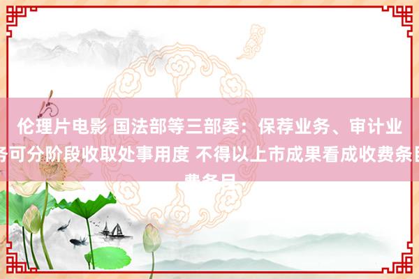 伦理片电影 国法部等三部委：保荐业务、审计业务可分阶段收取处事用度 不得以上市成果看成收费条目