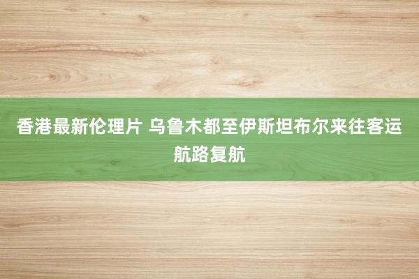 香港最新伦理片 乌鲁木都至伊斯坦布尔来往客运航路复航