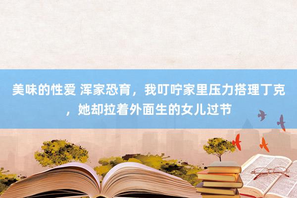 美味的性爱 浑家恐育，我叮咛家里压力搭理丁克，她却拉着外面生的女儿过节