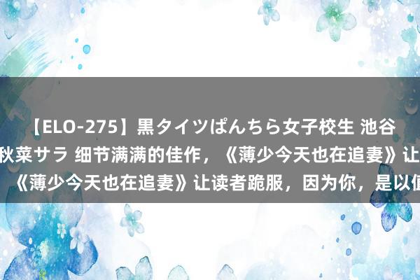 【ELO-275】黒タイツぱんちら女子校生 池谷ひかる さくら 宮下まい 秋菜サラ 细节满满的佳作，《薄少今天也在追妻》让读者跪服，因为你，是以值得