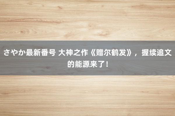 さやか最新番号 大神之作《赠尔鹤发》，握续追文的能源来了！