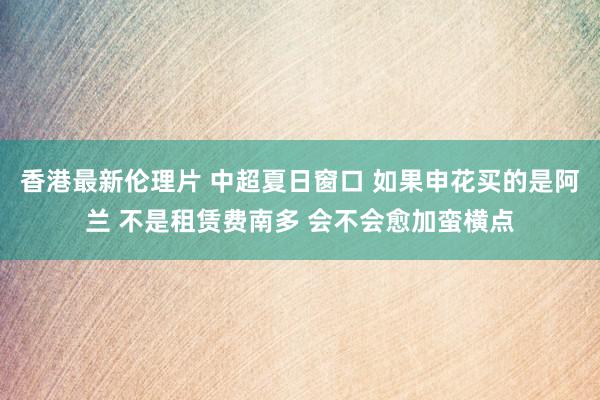 香港最新伦理片 中超夏日窗口 如果申花买的是阿兰 不是租赁费南多 会不会愈加蛮横点